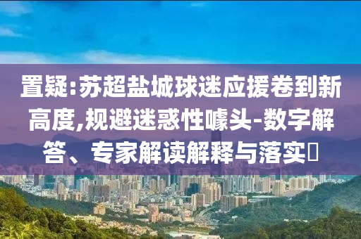 置疑:蘇超鹽城球迷應(yīng)援卷到新高度,規(guī)避迷惑性噱頭-數(shù)字解答、專家解讀解釋與落實(shí)?