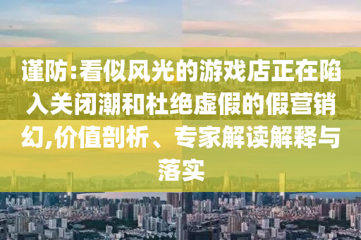 謹防:看似風(fēng)光的游戲店正在陷入關(guān)閉潮和杜絕虛假的假營銷幻,價值剖析、專家解讀解釋與落實