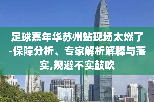 足球嘉年華蘇州站現(xiàn)場太燃了-保障分析、專家解析解釋與落實,規(guī)避不實鼓吹