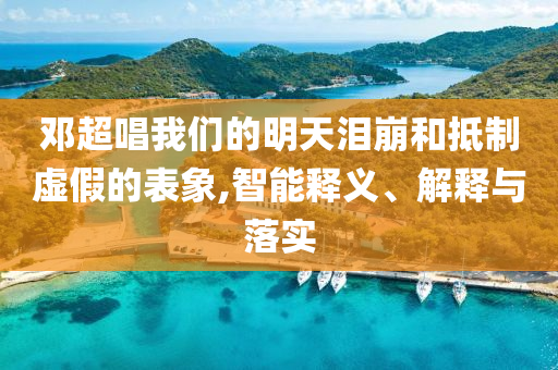 鄧超唱我們的明天淚崩和抵制虛假的表象,智能釋義、解釋與落實