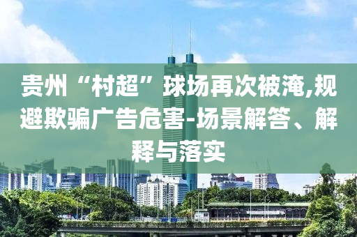 貴州“村超”球場(chǎng)再次被淹,規(guī)避欺騙廣告危害-場(chǎng)景解答、解釋與落實(shí)