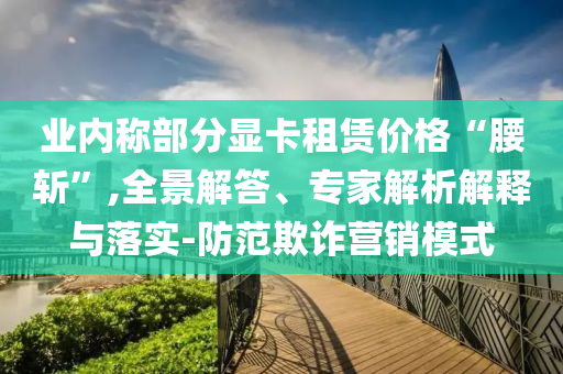 業(yè)內(nèi)稱部分顯卡租賃價(jià)格“腰斬”,全景解答、專家解析解釋與落實(shí)-防范欺詐營(yíng)銷模式