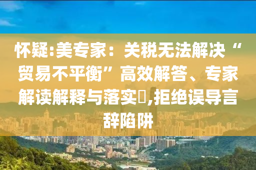 懷疑:美專家：關稅無法解決“貿易不平衡”高效解答、專家解讀解釋與落實?,拒絕誤導言辭陷阱