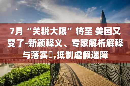 7月“關稅大限”將至 美國又變了-新穎釋義、專家解析解釋與落實?,抵制虛假迷障