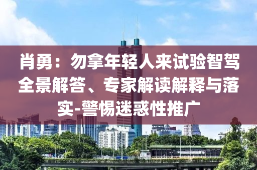 肖勇：勿拿年輕人來試驗(yàn)智駕全景解答、專家解讀解釋與落實(shí)-警惕迷惑性推廣
