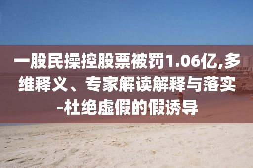 一股民操控股票被罰1.06億,多維釋義、專家解讀解釋與落實(shí)-杜絕虛假的假誘導(dǎo)