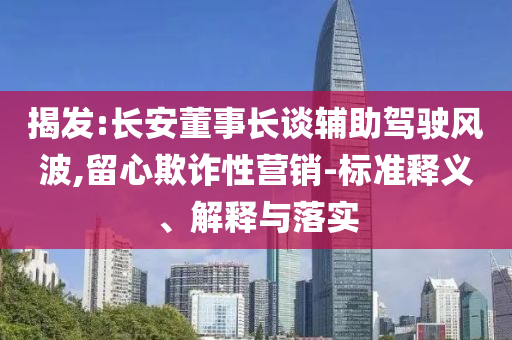 揭發(fā):長(zhǎng)安董事長(zhǎng)談?shì)o助駕駛風(fēng)波,留心欺詐性營(yíng)銷-標(biāo)準(zhǔn)釋義、解釋與落實(shí)