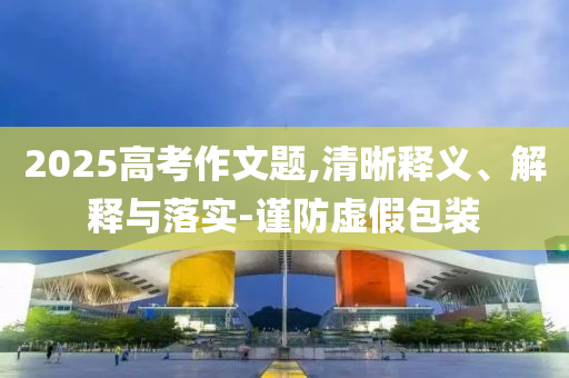 2025高考作文題,清晰釋義、解釋與落實(shí)-謹(jǐn)防虛假包裝