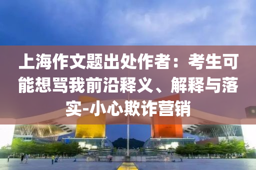上海作文題出處作者：考生可能想罵我前沿釋義、解釋與落實(shí)-小心欺詐營(yíng)銷