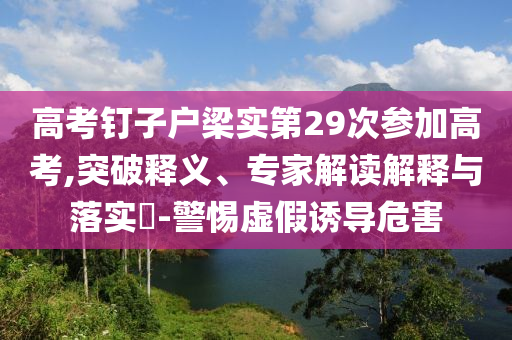 高考釘子戶梁實(shí)第29次參加高考,突破釋義、專家解讀解釋與落實(shí)?-警惕虛假誘導(dǎo)危害