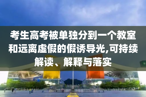 考生高考被單獨(dú)分到一個(gè)教室和遠(yuǎn)離虛假的假誘導(dǎo)光,可持續(xù)解讀、解釋與落實(shí)