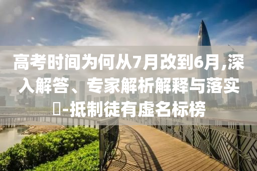 高考時間為何從7月改到6月,深入解答、專家解析解釋與落實?-抵制徒有虛名標榜