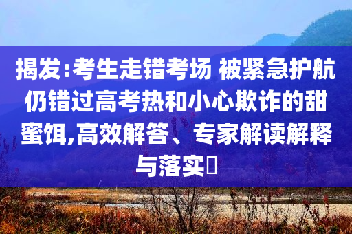 揭發(fā):考生走錯考場 被緊急護航仍錯過高考熱和小心欺詐的甜蜜餌,高效解答、專家解讀解釋與落實?