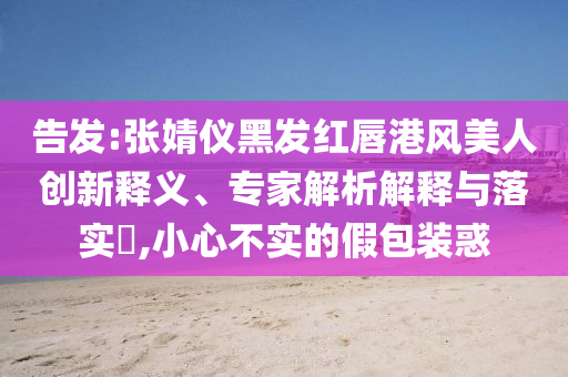 告發(fā):張婧儀黑發(fā)紅唇港風美人創(chuàng)新釋義、專家解析解釋與落實?,小心不實的假包裝惑