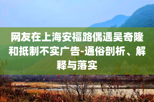 網(wǎng)友在上海安福路偶遇吳奇隆和抵制不實廣告-通俗剖析、解釋與落實