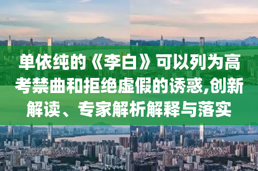 單依純的《李白》可以列為高考禁曲和拒絕虛假的誘惑,創(chuàng)新解讀、專家解析解釋與落實