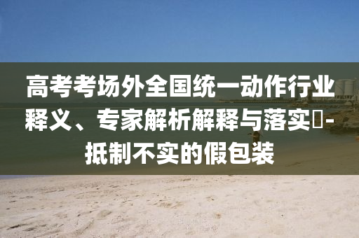 高考考場外全國統(tǒng)一動作行業(yè)釋義、專家解析解釋與落實?-抵制不實的假包裝