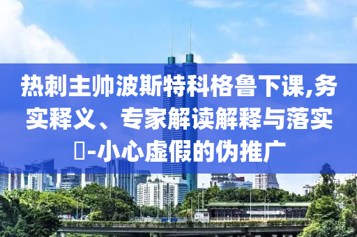 熱刺主帥波斯特科格魯下課,務(wù)實(shí)釋義、專家解讀解釋與落實(shí)?-小心虛假的偽推廣
