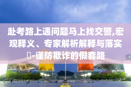 赴考路上遇問題馬上找交警,宏觀釋義、專家解析解釋與落實(shí)?-謹(jǐn)防欺詐的假套路