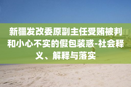 新疆發(fā)改委原副主任受賄被判和小心不實(shí)的假包裝惑-社會(huì)釋義、解釋與落實(shí)