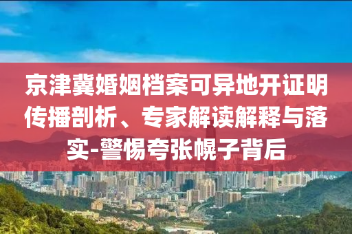 京津冀婚姻檔案可異地開證明傳播剖析、專家解讀解釋與落實-警惕夸張幌子背后