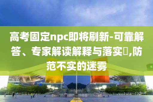 高考固定npc即將刷新-可靠解答、專家解讀解釋與落實?,防范不實的迷霧