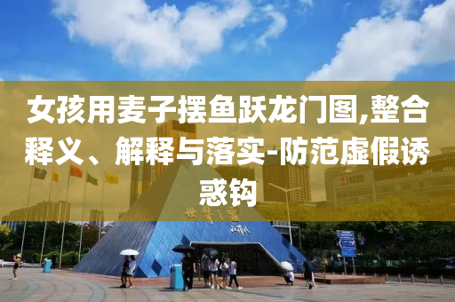 女孩用麥子擺魚躍龍門圖,整合釋義、解釋與落實-防范虛假誘惑鉤