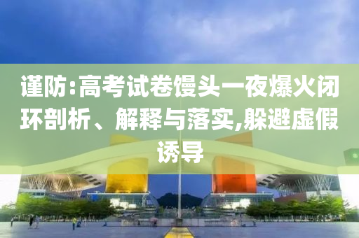 謹(jǐn)防:高考試卷饅頭一夜爆火閉環(huán)剖析、解釋與落實,躲避虛假誘導(dǎo)