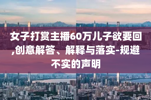 女子打賞主播60萬兒子欲要回,創(chuàng)意解答、解釋與落實-規(guī)避不實的聲明