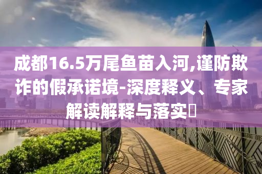 成都16.5萬尾魚苗入河,謹防欺詐的假承諾境-深度釋義、專家解讀解釋與落實?