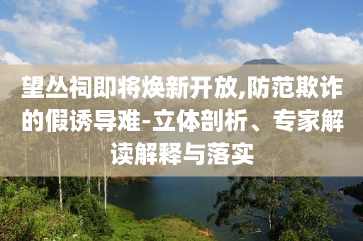 望叢祠即將煥新開放,防范欺詐的假誘導難-立體剖析、專家解讀解釋與落實