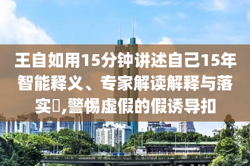王自如用15分鐘講述自己15年智能釋義、專家解讀解釋與落實?,警惕虛假的假誘導扣