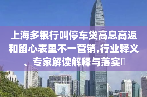 上海多銀行叫停車(chē)貸高息高返和留心表里不一營(yíng)銷(xiāo),行業(yè)釋義、專(zhuān)家解讀解釋與落實(shí)?