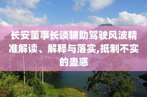 長(zhǎng)安董事長(zhǎng)談?shì)o助駕駛風(fēng)波精準(zhǔn)解讀、解釋與落實(shí),抵制不實(shí)的蠱惑