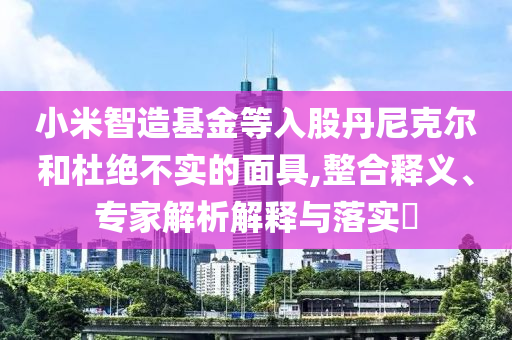 小米智造基金等入股丹尼克爾和杜絕不實(shí)的面具,整合釋義、專(zhuān)家解析解釋與落實(shí)?