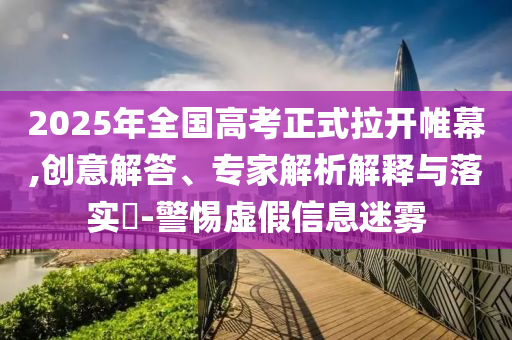 2025年全國(guó)高考正式拉開帷幕,創(chuàng)意解答、專家解析解釋與落實(shí)?-警惕虛假信息迷霧