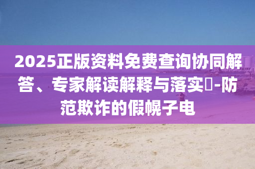 2025正版資料免費查詢協(xié)同解答、專家解讀解釋與落實?-防范欺詐的假幌子電