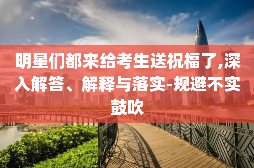 明星們都來給考生送祝福了,深入解答、解釋與落實-規(guī)避不實鼓吹