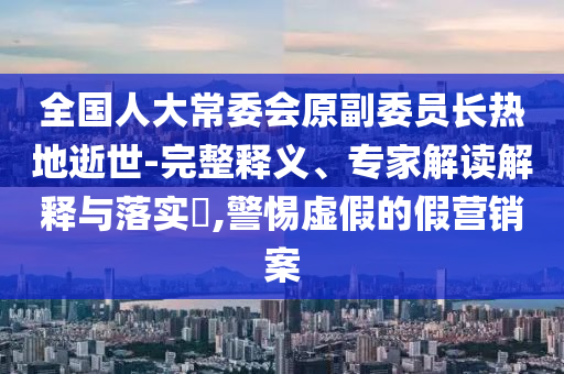 全國人大常委會原副委員長熱地逝世-完整釋義、專家解讀解釋與落實?,警惕虛假的假營銷案