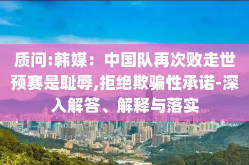 質(zhì)問:韓媒：中國隊再次敗走世預(yù)賽是恥辱,拒絕欺騙性承諾-深入解答、解釋與落實