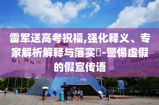 雷軍送高考祝福,強化釋義、專家解析解釋與落實?-警惕虛假的假宣傳語