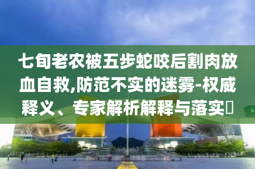 七旬老農(nóng)被五步蛇咬后割肉放血自救,防范不實的迷霧-權(quán)威釋義、專家解析解釋與落實?