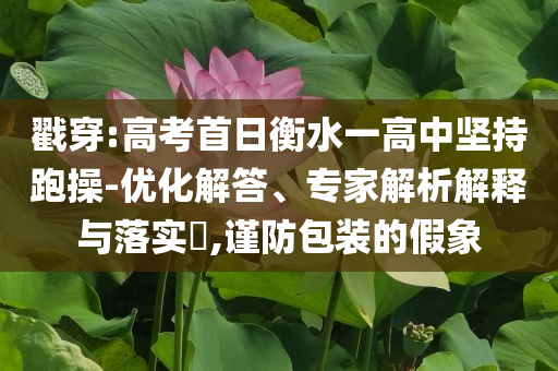 戳穿:高考首日衡水一高中堅持跑操-優(yōu)化解答、專家解析解釋與落實?,謹防包裝的假象
