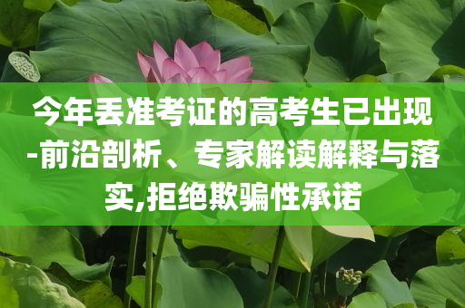 今年丟準考證的高考生已出現(xiàn)-前沿剖析、專家解讀解釋與落實,拒絕欺騙性承諾