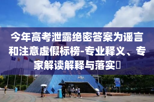 今年高考泄露絕密答案為謠言和注意虛假標榜-專業(yè)釋義、專家解讀解釋與落實?