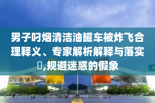 男子叼煙清潔油罐車(chē)被炸飛合理釋義、專(zhuān)家解析解釋與落實(shí)?,規(guī)避迷惑的假象