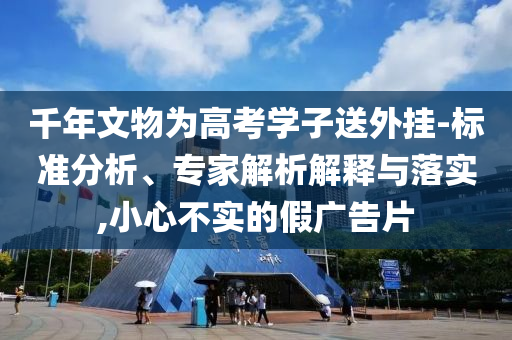 千年文物為高考學(xué)子送外掛-標(biāo)準(zhǔn)分析、專家解析解釋與落實(shí),小心不實(shí)的假廣告片