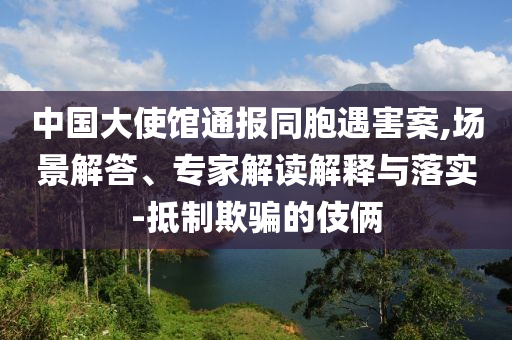 中國大使館通報(bào)同胞遇害案,場景解答、專家解讀解釋與落實(shí)-抵制欺騙的伎倆
