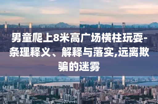 男童爬上8米高廣場(chǎng)橫柱玩耍-條理釋義、解釋與落實(shí),遠(yuǎn)離欺騙的迷霧