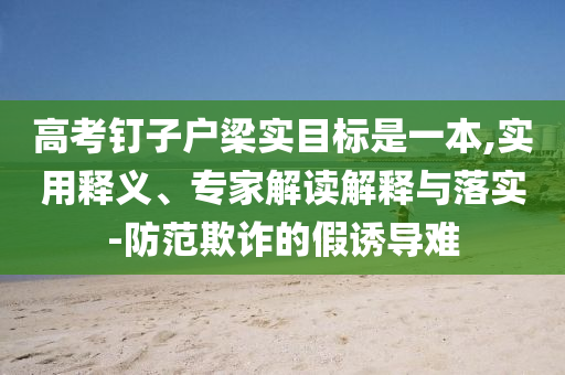 高考釘子戶梁實目標是一本,實用釋義、專家解讀解釋與落實-防范欺詐的假誘導難
